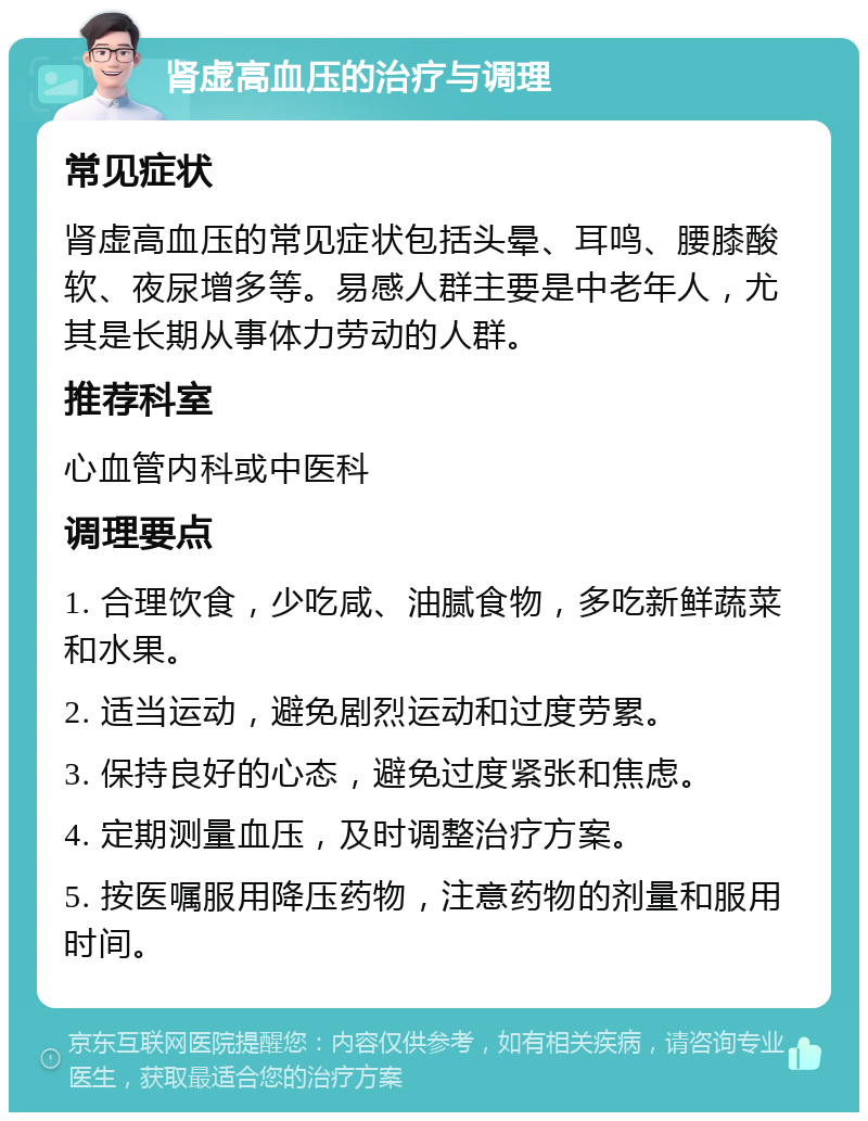 肾虚高血压的治疗与调理 常见症状 肾虚高血压的常见症状包括头晕、耳鸣、腰膝酸软、夜尿增多等。易感人群主要是中老年人，尤其是长期从事体力劳动的人群。 推荐科室 心血管内科或中医科 调理要点 1. 合理饮食，少吃咸、油腻食物，多吃新鲜蔬菜和水果。 2. 适当运动，避免剧烈运动和过度劳累。 3. 保持良好的心态，避免过度紧张和焦虑。 4. 定期测量血压，及时调整治疗方案。 5. 按医嘱服用降压药物，注意药物的剂量和服用时间。