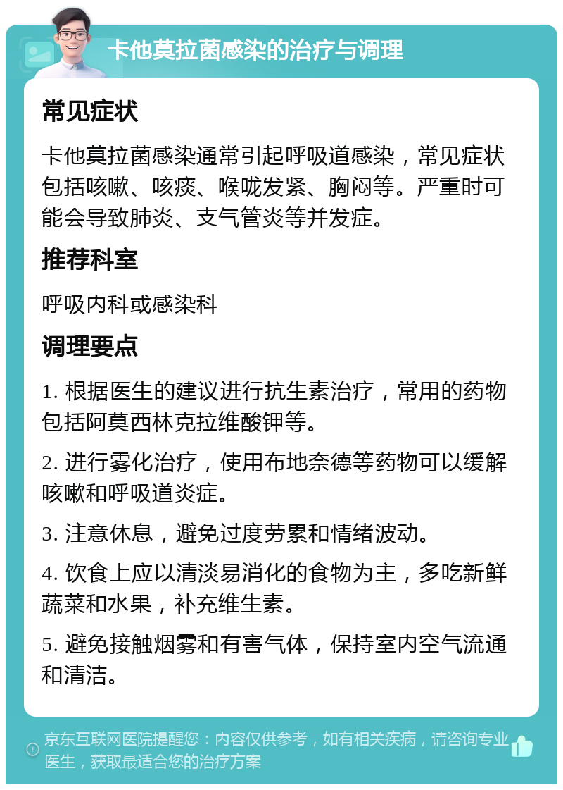 卡他莫拉菌感染的治疗与调理 常见症状 卡他莫拉菌感染通常引起呼吸道感染，常见症状包括咳嗽、咳痰、喉咙发紧、胸闷等。严重时可能会导致肺炎、支气管炎等并发症。 推荐科室 呼吸内科或感染科 调理要点 1. 根据医生的建议进行抗生素治疗，常用的药物包括阿莫西林克拉维酸钾等。 2. 进行雾化治疗，使用布地奈德等药物可以缓解咳嗽和呼吸道炎症。 3. 注意休息，避免过度劳累和情绪波动。 4. 饮食上应以清淡易消化的食物为主，多吃新鲜蔬菜和水果，补充维生素。 5. 避免接触烟雾和有害气体，保持室内空气流通和清洁。