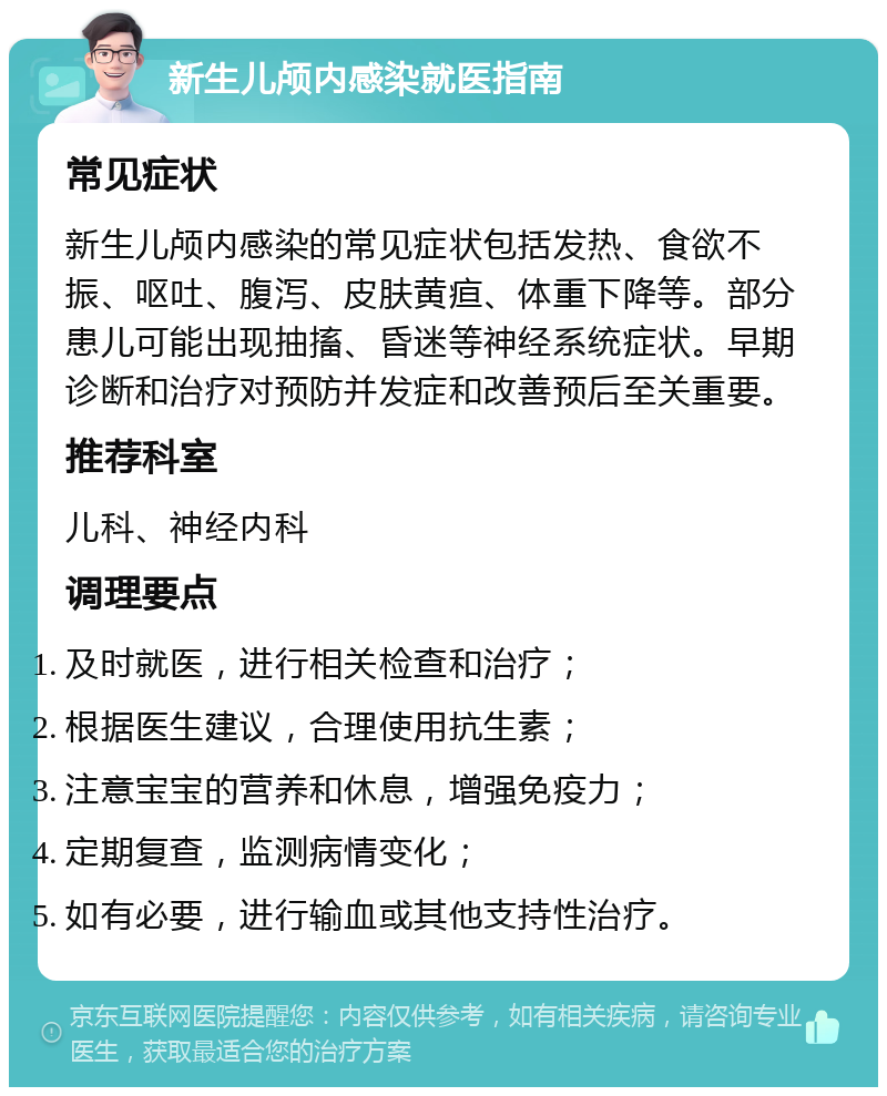 新生儿颅内感染就医指南 常见症状 新生儿颅内感染的常见症状包括发热、食欲不振、呕吐、腹泻、皮肤黄疸、体重下降等。部分患儿可能出现抽搐、昏迷等神经系统症状。早期诊断和治疗对预防并发症和改善预后至关重要。 推荐科室 儿科、神经内科 调理要点 及时就医，进行相关检查和治疗； 根据医生建议，合理使用抗生素； 注意宝宝的营养和休息，增强免疫力； 定期复查，监测病情变化； 如有必要，进行输血或其他支持性治疗。