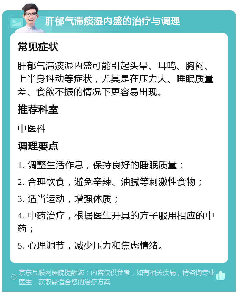 肝郁气滞痰湿内盛的治疗与调理 常见症状 肝郁气滞痰湿内盛可能引起头晕、耳鸣、胸闷、上半身抖动等症状，尤其是在压力大、睡眠质量差、食欲不振的情况下更容易出现。 推荐科室 中医科 调理要点 1. 调整生活作息，保持良好的睡眠质量； 2. 合理饮食，避免辛辣、油腻等刺激性食物； 3. 适当运动，增强体质； 4. 中药治疗，根据医生开具的方子服用相应的中药； 5. 心理调节，减少压力和焦虑情绪。