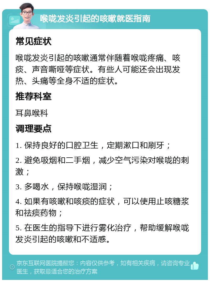 喉咙发炎引起的咳嗽就医指南 常见症状 喉咙发炎引起的咳嗽通常伴随着喉咙疼痛、咳痰、声音嘶哑等症状。有些人可能还会出现发热、头痛等全身不适的症状。 推荐科室 耳鼻喉科 调理要点 1. 保持良好的口腔卫生，定期漱口和刷牙； 2. 避免吸烟和二手烟，减少空气污染对喉咙的刺激； 3. 多喝水，保持喉咙湿润； 4. 如果有咳嗽和咳痰的症状，可以使用止咳糖浆和祛痰药物； 5. 在医生的指导下进行雾化治疗，帮助缓解喉咙发炎引起的咳嗽和不适感。