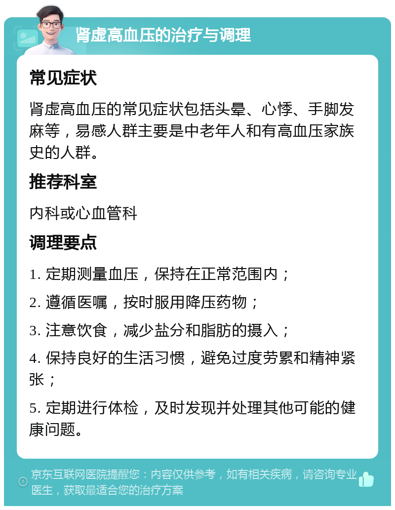 肾虚高血压的治疗与调理 常见症状 肾虚高血压的常见症状包括头晕、心悸、手脚发麻等，易感人群主要是中老年人和有高血压家族史的人群。 推荐科室 内科或心血管科 调理要点 1. 定期测量血压，保持在正常范围内； 2. 遵循医嘱，按时服用降压药物； 3. 注意饮食，减少盐分和脂肪的摄入； 4. 保持良好的生活习惯，避免过度劳累和精神紧张； 5. 定期进行体检，及时发现并处理其他可能的健康问题。