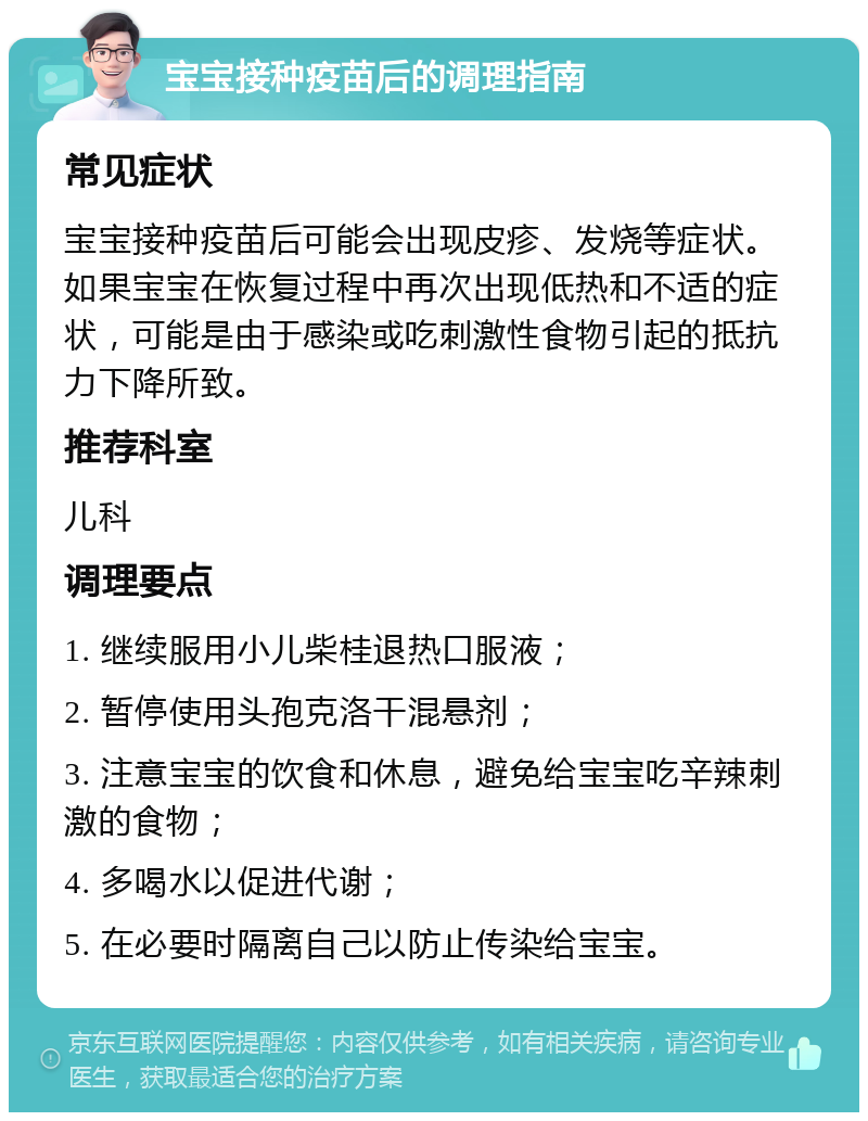 宝宝接种疫苗后的调理指南 常见症状 宝宝接种疫苗后可能会出现皮疹、发烧等症状。如果宝宝在恢复过程中再次出现低热和不适的症状，可能是由于感染或吃刺激性食物引起的抵抗力下降所致。 推荐科室 儿科 调理要点 1. 继续服用小儿柴桂退热口服液； 2. 暂停使用头孢克洛干混悬剂； 3. 注意宝宝的饮食和休息，避免给宝宝吃辛辣刺激的食物； 4. 多喝水以促进代谢； 5. 在必要时隔离自己以防止传染给宝宝。