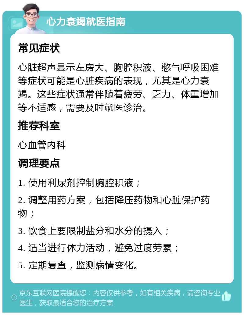 心力衰竭就医指南 常见症状 心脏超声显示左房大、胸腔积液、憋气呼吸困难等症状可能是心脏疾病的表现，尤其是心力衰竭。这些症状通常伴随着疲劳、乏力、体重增加等不适感，需要及时就医诊治。 推荐科室 心血管内科 调理要点 1. 使用利尿剂控制胸腔积液； 2. 调整用药方案，包括降压药物和心脏保护药物； 3. 饮食上要限制盐分和水分的摄入； 4. 适当进行体力活动，避免过度劳累； 5. 定期复查，监测病情变化。