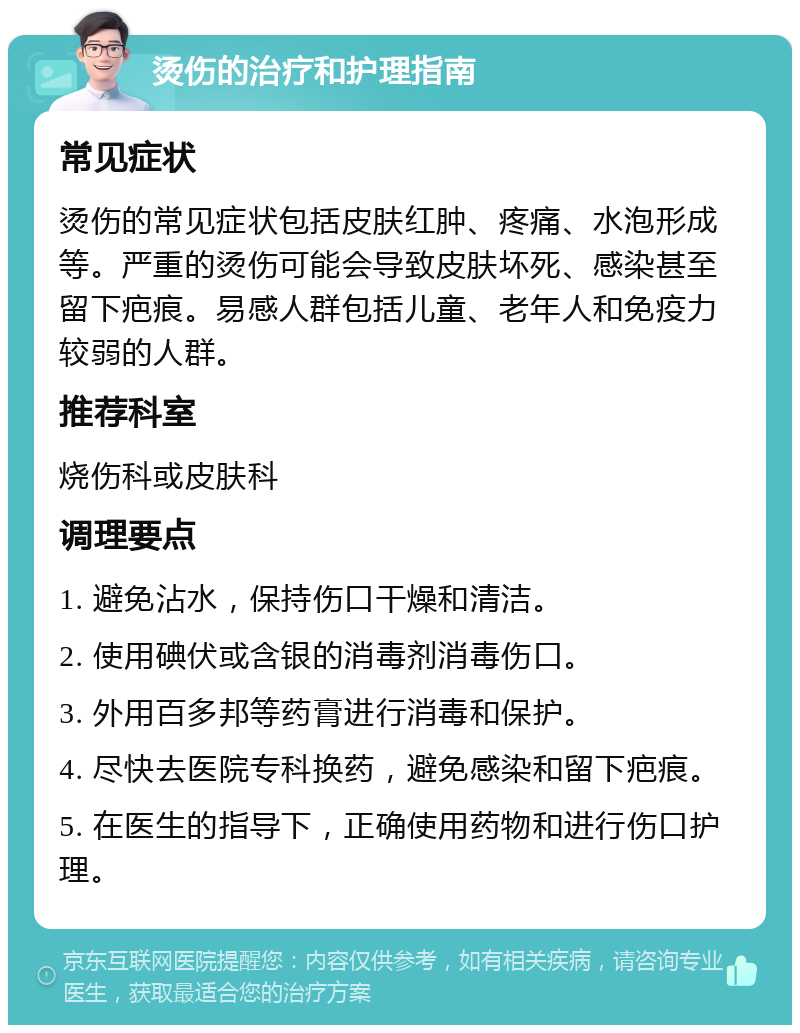 烫伤的治疗和护理指南 常见症状 烫伤的常见症状包括皮肤红肿、疼痛、水泡形成等。严重的烫伤可能会导致皮肤坏死、感染甚至留下疤痕。易感人群包括儿童、老年人和免疫力较弱的人群。 推荐科室 烧伤科或皮肤科 调理要点 1. 避免沾水，保持伤口干燥和清洁。 2. 使用碘伏或含银的消毒剂消毒伤口。 3. 外用百多邦等药膏进行消毒和保护。 4. 尽快去医院专科换药，避免感染和留下疤痕。 5. 在医生的指导下，正确使用药物和进行伤口护理。