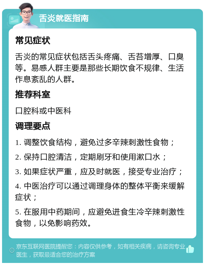 舌炎就医指南 常见症状 舌炎的常见症状包括舌头疼痛、舌苔增厚、口臭等。易感人群主要是那些长期饮食不规律、生活作息紊乱的人群。 推荐科室 口腔科或中医科 调理要点 1. 调整饮食结构，避免过多辛辣刺激性食物； 2. 保持口腔清洁，定期刷牙和使用漱口水； 3. 如果症状严重，应及时就医，接受专业治疗； 4. 中医治疗可以通过调理身体的整体平衡来缓解症状； 5. 在服用中药期间，应避免进食生冷辛辣刺激性食物，以免影响药效。