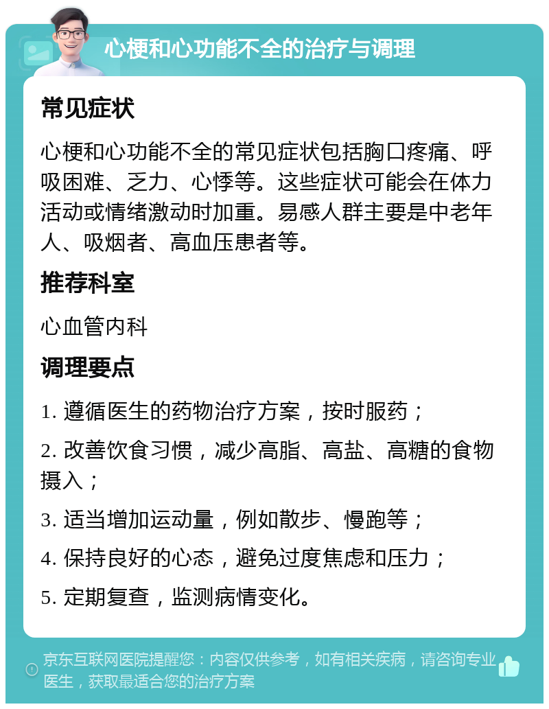 心梗和心功能不全的治疗与调理 常见症状 心梗和心功能不全的常见症状包括胸口疼痛、呼吸困难、乏力、心悸等。这些症状可能会在体力活动或情绪激动时加重。易感人群主要是中老年人、吸烟者、高血压患者等。 推荐科室 心血管内科 调理要点 1. 遵循医生的药物治疗方案，按时服药； 2. 改善饮食习惯，减少高脂、高盐、高糖的食物摄入； 3. 适当增加运动量，例如散步、慢跑等； 4. 保持良好的心态，避免过度焦虑和压力； 5. 定期复查，监测病情变化。