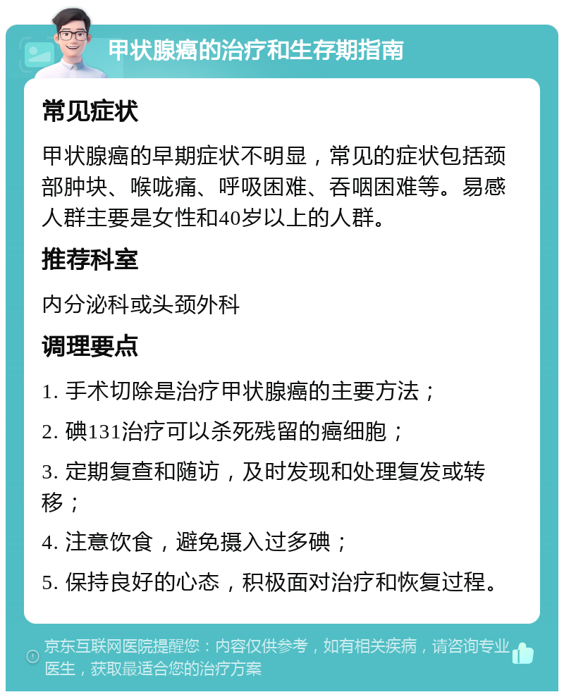 甲状腺癌的治疗和生存期指南 常见症状 甲状腺癌的早期症状不明显，常见的症状包括颈部肿块、喉咙痛、呼吸困难、吞咽困难等。易感人群主要是女性和40岁以上的人群。 推荐科室 内分泌科或头颈外科 调理要点 1. 手术切除是治疗甲状腺癌的主要方法； 2. 碘131治疗可以杀死残留的癌细胞； 3. 定期复查和随访，及时发现和处理复发或转移； 4. 注意饮食，避免摄入过多碘； 5. 保持良好的心态，积极面对治疗和恢复过程。