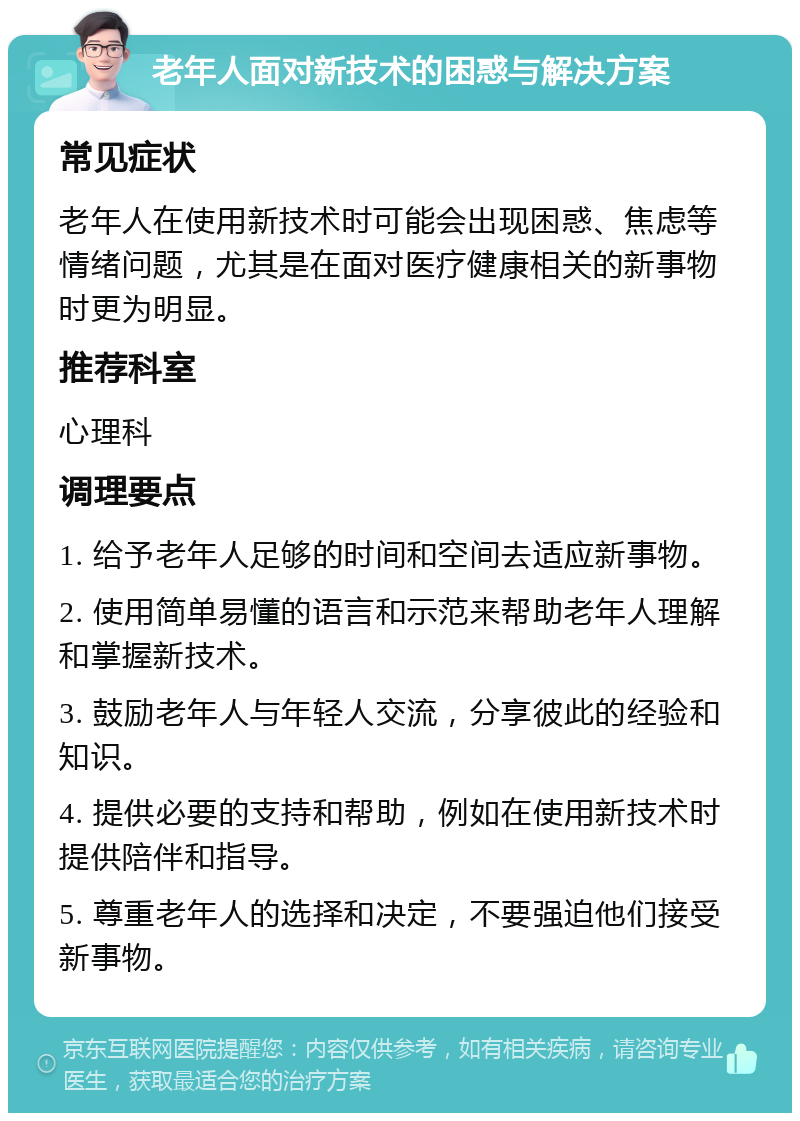 老年人面对新技术的困惑与解决方案 常见症状 老年人在使用新技术时可能会出现困惑、焦虑等情绪问题，尤其是在面对医疗健康相关的新事物时更为明显。 推荐科室 心理科 调理要点 1. 给予老年人足够的时间和空间去适应新事物。 2. 使用简单易懂的语言和示范来帮助老年人理解和掌握新技术。 3. 鼓励老年人与年轻人交流，分享彼此的经验和知识。 4. 提供必要的支持和帮助，例如在使用新技术时提供陪伴和指导。 5. 尊重老年人的选择和决定，不要强迫他们接受新事物。