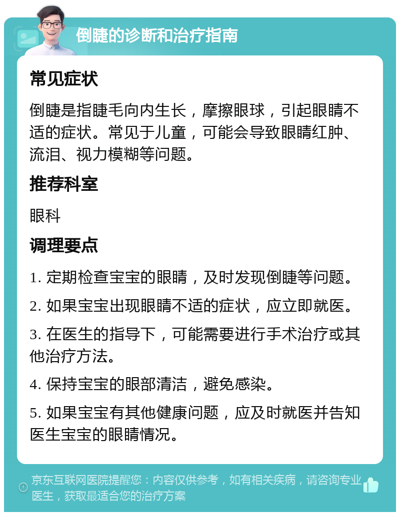 倒睫的诊断和治疗指南 常见症状 倒睫是指睫毛向内生长，摩擦眼球，引起眼睛不适的症状。常见于儿童，可能会导致眼睛红肿、流泪、视力模糊等问题。 推荐科室 眼科 调理要点 1. 定期检查宝宝的眼睛，及时发现倒睫等问题。 2. 如果宝宝出现眼睛不适的症状，应立即就医。 3. 在医生的指导下，可能需要进行手术治疗或其他治疗方法。 4. 保持宝宝的眼部清洁，避免感染。 5. 如果宝宝有其他健康问题，应及时就医并告知医生宝宝的眼睛情况。