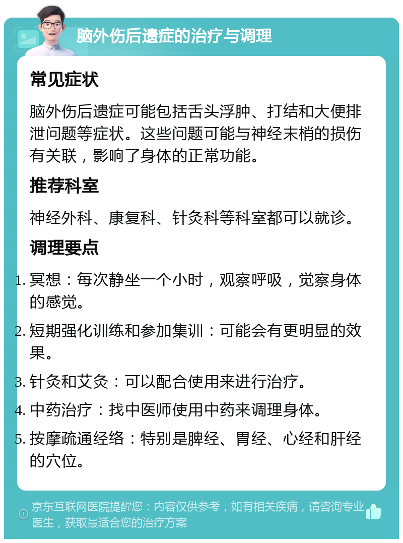 脑外伤后遗症的治疗与调理 常见症状 脑外伤后遗症可能包括舌头浮肿、打结和大便排泄问题等症状。这些问题可能与神经末梢的损伤有关联，影响了身体的正常功能。 推荐科室 神经外科、康复科、针灸科等科室都可以就诊。 调理要点 冥想：每次静坐一个小时，观察呼吸，觉察身体的感觉。 短期强化训练和参加集训：可能会有更明显的效果。 针灸和艾灸：可以配合使用来进行治疗。 中药治疗：找中医师使用中药来调理身体。 按摩疏通经络：特别是脾经、胃经、心经和肝经的穴位。