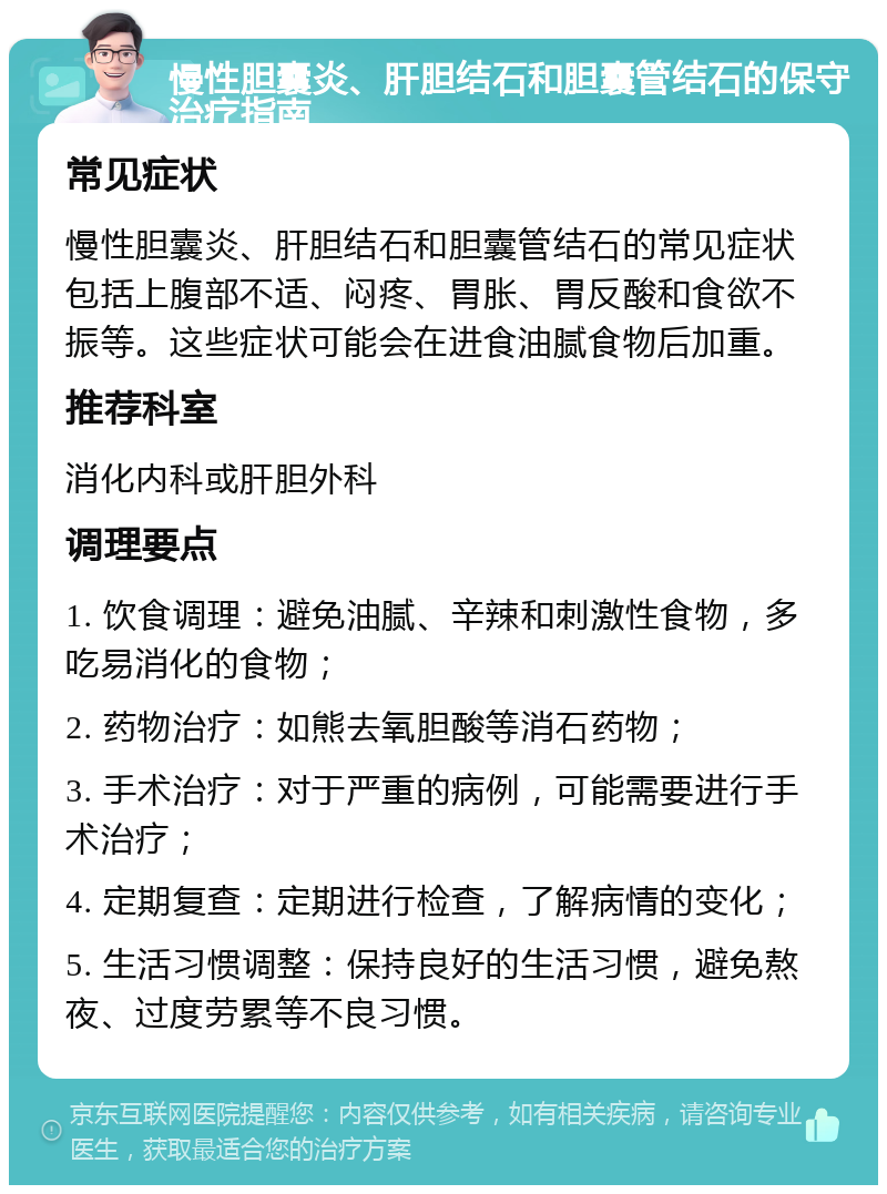 慢性胆囊炎、肝胆结石和胆囊管结石的保守治疗指南 常见症状 慢性胆囊炎、肝胆结石和胆囊管结石的常见症状包括上腹部不适、闷疼、胃胀、胃反酸和食欲不振等。这些症状可能会在进食油腻食物后加重。 推荐科室 消化内科或肝胆外科 调理要点 1. 饮食调理：避免油腻、辛辣和刺激性食物，多吃易消化的食物； 2. 药物治疗：如熊去氧胆酸等消石药物； 3. 手术治疗：对于严重的病例，可能需要进行手术治疗； 4. 定期复查：定期进行检查，了解病情的变化； 5. 生活习惯调整：保持良好的生活习惯，避免熬夜、过度劳累等不良习惯。