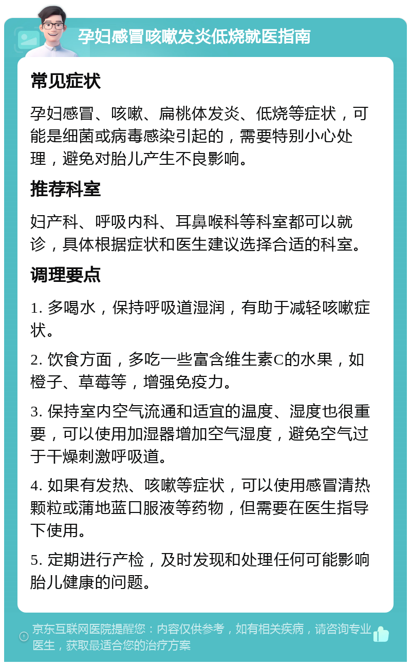 孕妇感冒咳嗽发炎低烧就医指南 常见症状 孕妇感冒、咳嗽、扁桃体发炎、低烧等症状，可能是细菌或病毒感染引起的，需要特别小心处理，避免对胎儿产生不良影响。 推荐科室 妇产科、呼吸内科、耳鼻喉科等科室都可以就诊，具体根据症状和医生建议选择合适的科室。 调理要点 1. 多喝水，保持呼吸道湿润，有助于减轻咳嗽症状。 2. 饮食方面，多吃一些富含维生素C的水果，如橙子、草莓等，增强免疫力。 3. 保持室内空气流通和适宜的温度、湿度也很重要，可以使用加湿器增加空气湿度，避免空气过于干燥刺激呼吸道。 4. 如果有发热、咳嗽等症状，可以使用感冒清热颗粒或蒲地蓝口服液等药物，但需要在医生指导下使用。 5. 定期进行产检，及时发现和处理任何可能影响胎儿健康的问题。