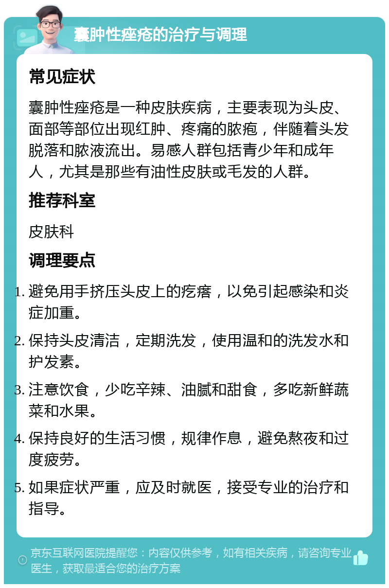 囊肿性痤疮的治疗与调理 常见症状 囊肿性痤疮是一种皮肤疾病，主要表现为头皮、面部等部位出现红肿、疼痛的脓疱，伴随着头发脱落和脓液流出。易感人群包括青少年和成年人，尤其是那些有油性皮肤或毛发的人群。 推荐科室 皮肤科 调理要点 避免用手挤压头皮上的疙瘩，以免引起感染和炎症加重。 保持头皮清洁，定期洗发，使用温和的洗发水和护发素。 注意饮食，少吃辛辣、油腻和甜食，多吃新鲜蔬菜和水果。 保持良好的生活习惯，规律作息，避免熬夜和过度疲劳。 如果症状严重，应及时就医，接受专业的治疗和指导。