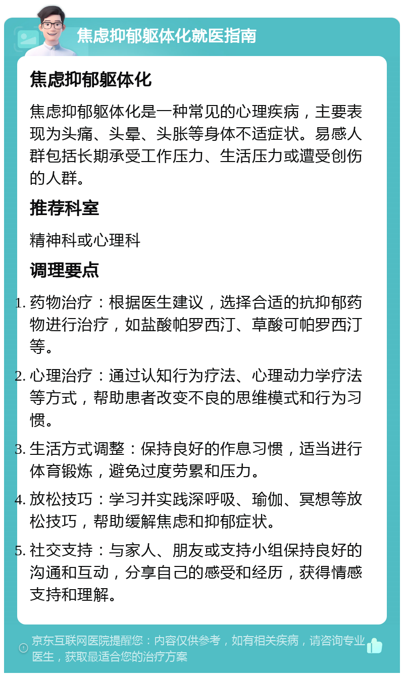 焦虑抑郁躯体化就医指南 焦虑抑郁躯体化 焦虑抑郁躯体化是一种常见的心理疾病，主要表现为头痛、头晕、头胀等身体不适症状。易感人群包括长期承受工作压力、生活压力或遭受创伤的人群。 推荐科室 精神科或心理科 调理要点 药物治疗：根据医生建议，选择合适的抗抑郁药物进行治疗，如盐酸帕罗西汀、草酸可帕罗西汀等。 心理治疗：通过认知行为疗法、心理动力学疗法等方式，帮助患者改变不良的思维模式和行为习惯。 生活方式调整：保持良好的作息习惯，适当进行体育锻炼，避免过度劳累和压力。 放松技巧：学习并实践深呼吸、瑜伽、冥想等放松技巧，帮助缓解焦虑和抑郁症状。 社交支持：与家人、朋友或支持小组保持良好的沟通和互动，分享自己的感受和经历，获得情感支持和理解。