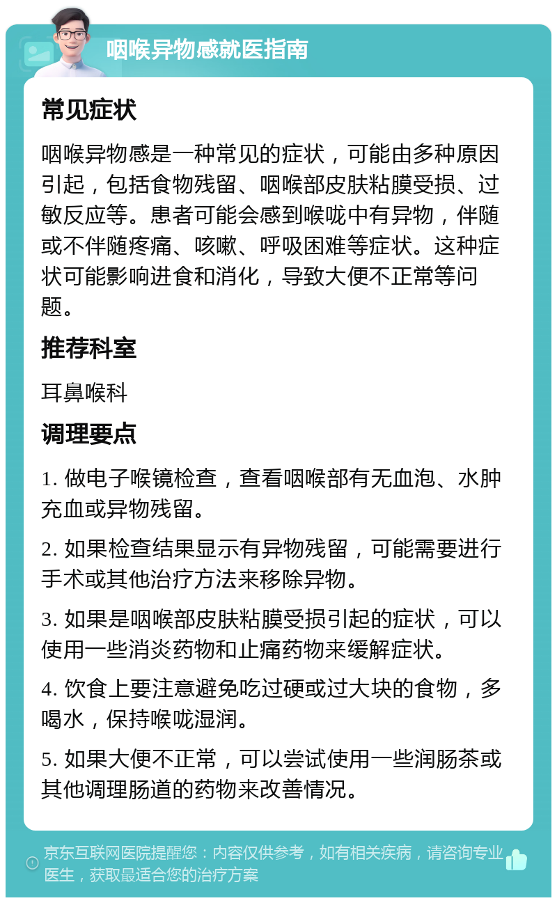 咽喉异物感就医指南 常见症状 咽喉异物感是一种常见的症状，可能由多种原因引起，包括食物残留、咽喉部皮肤粘膜受损、过敏反应等。患者可能会感到喉咙中有异物，伴随或不伴随疼痛、咳嗽、呼吸困难等症状。这种症状可能影响进食和消化，导致大便不正常等问题。 推荐科室 耳鼻喉科 调理要点 1. 做电子喉镜检查，查看咽喉部有无血泡、水肿充血或异物残留。 2. 如果检查结果显示有异物残留，可能需要进行手术或其他治疗方法来移除异物。 3. 如果是咽喉部皮肤粘膜受损引起的症状，可以使用一些消炎药物和止痛药物来缓解症状。 4. 饮食上要注意避免吃过硬或过大块的食物，多喝水，保持喉咙湿润。 5. 如果大便不正常，可以尝试使用一些润肠茶或其他调理肠道的药物来改善情况。