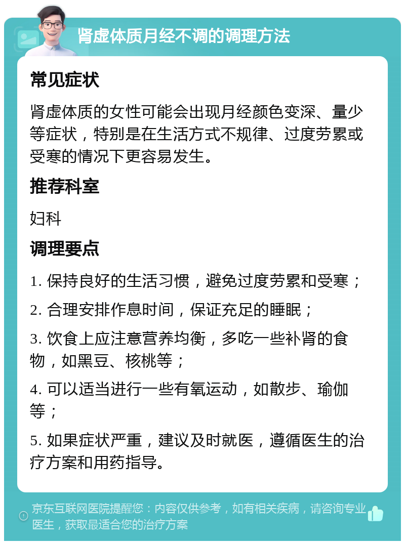 肾虚体质月经不调的调理方法 常见症状 肾虚体质的女性可能会出现月经颜色变深、量少等症状，特别是在生活方式不规律、过度劳累或受寒的情况下更容易发生。 推荐科室 妇科 调理要点 1. 保持良好的生活习惯，避免过度劳累和受寒； 2. 合理安排作息时间，保证充足的睡眠； 3. 饮食上应注意营养均衡，多吃一些补肾的食物，如黑豆、核桃等； 4. 可以适当进行一些有氧运动，如散步、瑜伽等； 5. 如果症状严重，建议及时就医，遵循医生的治疗方案和用药指导。