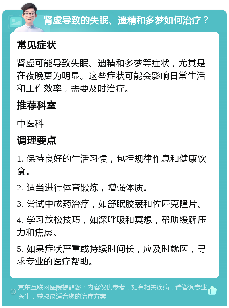 肾虚导致的失眠、遗精和多梦如何治疗？ 常见症状 肾虚可能导致失眠、遗精和多梦等症状，尤其是在夜晚更为明显。这些症状可能会影响日常生活和工作效率，需要及时治疗。 推荐科室 中医科 调理要点 1. 保持良好的生活习惯，包括规律作息和健康饮食。 2. 适当进行体育锻炼，增强体质。 3. 尝试中成药治疗，如舒眠胶囊和佐匹克隆片。 4. 学习放松技巧，如深呼吸和冥想，帮助缓解压力和焦虑。 5. 如果症状严重或持续时间长，应及时就医，寻求专业的医疗帮助。