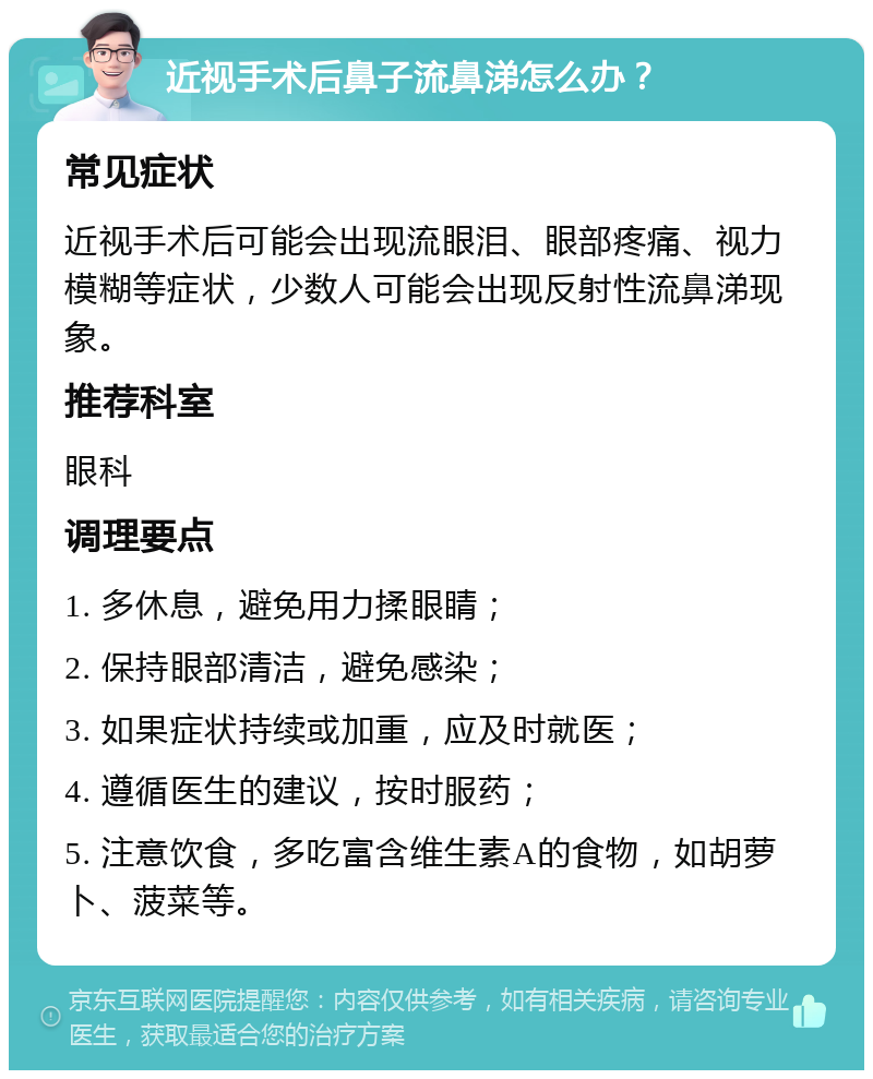 近视手术后鼻子流鼻涕怎么办？ 常见症状 近视手术后可能会出现流眼泪、眼部疼痛、视力模糊等症状，少数人可能会出现反射性流鼻涕现象。 推荐科室 眼科 调理要点 1. 多休息，避免用力揉眼睛； 2. 保持眼部清洁，避免感染； 3. 如果症状持续或加重，应及时就医； 4. 遵循医生的建议，按时服药； 5. 注意饮食，多吃富含维生素A的食物，如胡萝卜、菠菜等。