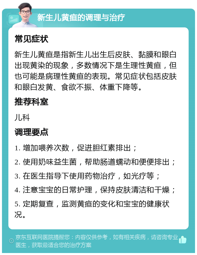 新生儿黄疸的调理与治疗 常见症状 新生儿黄疸是指新生儿出生后皮肤、黏膜和眼白出现黄染的现象，多数情况下是生理性黄疸，但也可能是病理性黄疸的表现。常见症状包括皮肤和眼白发黄、食欲不振、体重下降等。 推荐科室 儿科 调理要点 1. 增加喂养次数，促进胆红素排出； 2. 使用奶味益生菌，帮助肠道蠕动和便便排出； 3. 在医生指导下使用药物治疗，如光疗等； 4. 注意宝宝的日常护理，保持皮肤清洁和干燥； 5. 定期复查，监测黄疸的变化和宝宝的健康状况。