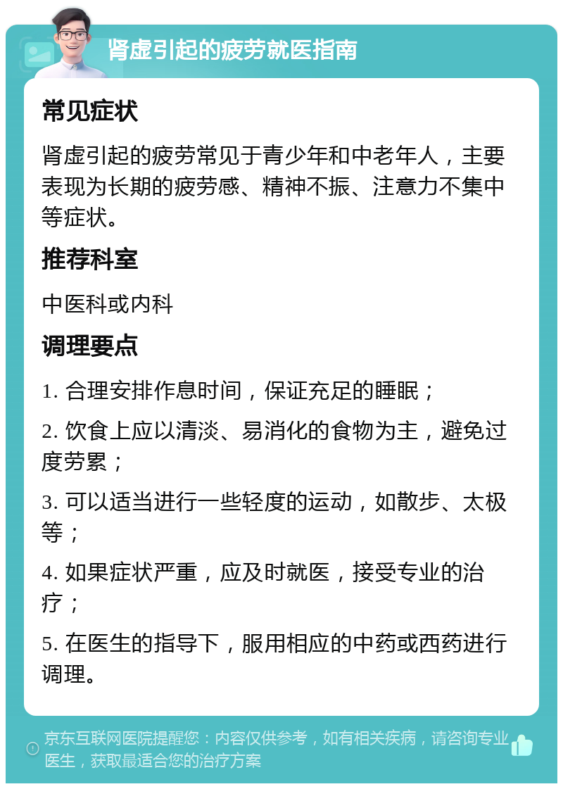 肾虚引起的疲劳就医指南 常见症状 肾虚引起的疲劳常见于青少年和中老年人，主要表现为长期的疲劳感、精神不振、注意力不集中等症状。 推荐科室 中医科或内科 调理要点 1. 合理安排作息时间，保证充足的睡眠； 2. 饮食上应以清淡、易消化的食物为主，避免过度劳累； 3. 可以适当进行一些轻度的运动，如散步、太极等； 4. 如果症状严重，应及时就医，接受专业的治疗； 5. 在医生的指导下，服用相应的中药或西药进行调理。