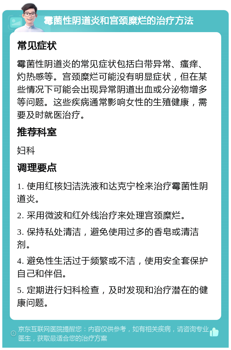 霉菌性阴道炎和宫颈糜烂的治疗方法 常见症状 霉菌性阴道炎的常见症状包括白带异常、瘙痒、灼热感等。宫颈糜烂可能没有明显症状，但在某些情况下可能会出现异常阴道出血或分泌物增多等问题。这些疾病通常影响女性的生殖健康，需要及时就医治疗。 推荐科室 妇科 调理要点 1. 使用红核妇洁洗液和达克宁栓来治疗霉菌性阴道炎。 2. 采用微波和红外线治疗来处理宫颈糜烂。 3. 保持私处清洁，避免使用过多的香皂或清洁剂。 4. 避免性生活过于频繁或不洁，使用安全套保护自己和伴侣。 5. 定期进行妇科检查，及时发现和治疗潜在的健康问题。