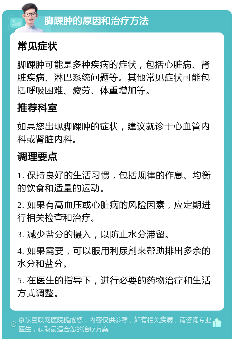 脚踝肿的原因和治疗方法 常见症状 脚踝肿可能是多种疾病的症状，包括心脏病、肾脏疾病、淋巴系统问题等。其他常见症状可能包括呼吸困难、疲劳、体重增加等。 推荐科室 如果您出现脚踝肿的症状，建议就诊于心血管内科或肾脏内科。 调理要点 1. 保持良好的生活习惯，包括规律的作息、均衡的饮食和适量的运动。 2. 如果有高血压或心脏病的风险因素，应定期进行相关检查和治疗。 3. 减少盐分的摄入，以防止水分滞留。 4. 如果需要，可以服用利尿剂来帮助排出多余的水分和盐分。 5. 在医生的指导下，进行必要的药物治疗和生活方式调整。