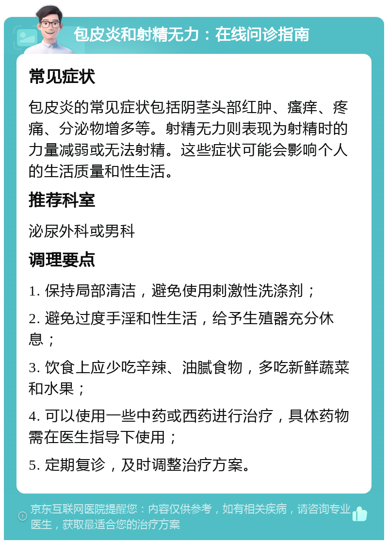 包皮炎和射精无力：在线问诊指南 常见症状 包皮炎的常见症状包括阴茎头部红肿、瘙痒、疼痛、分泌物增多等。射精无力则表现为射精时的力量减弱或无法射精。这些症状可能会影响个人的生活质量和性生活。 推荐科室 泌尿外科或男科 调理要点 1. 保持局部清洁，避免使用刺激性洗涤剂； 2. 避免过度手淫和性生活，给予生殖器充分休息； 3. 饮食上应少吃辛辣、油腻食物，多吃新鲜蔬菜和水果； 4. 可以使用一些中药或西药进行治疗，具体药物需在医生指导下使用； 5. 定期复诊，及时调整治疗方案。