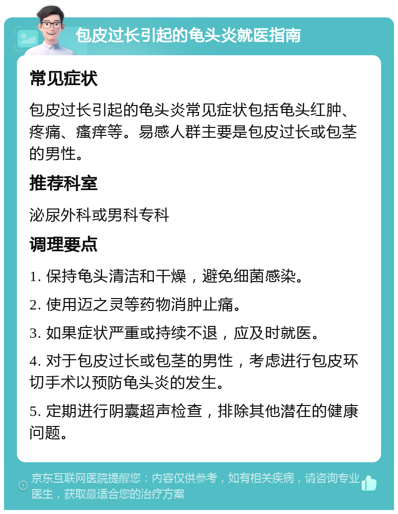 包皮过长引起的龟头炎就医指南 常见症状 包皮过长引起的龟头炎常见症状包括龟头红肿、疼痛、瘙痒等。易感人群主要是包皮过长或包茎的男性。 推荐科室 泌尿外科或男科专科 调理要点 1. 保持龟头清洁和干燥，避免细菌感染。 2. 使用迈之灵等药物消肿止痛。 3. 如果症状严重或持续不退，应及时就医。 4. 对于包皮过长或包茎的男性，考虑进行包皮环切手术以预防龟头炎的发生。 5. 定期进行阴囊超声检查，排除其他潜在的健康问题。