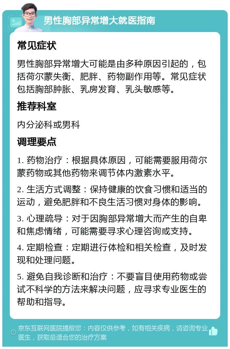 男性胸部异常增大就医指南 常见症状 男性胸部异常增大可能是由多种原因引起的，包括荷尔蒙失衡、肥胖、药物副作用等。常见症状包括胸部肿胀、乳房发育、乳头敏感等。 推荐科室 内分泌科或男科 调理要点 1. 药物治疗：根据具体原因，可能需要服用荷尔蒙药物或其他药物来调节体内激素水平。 2. 生活方式调整：保持健康的饮食习惯和适当的运动，避免肥胖和不良生活习惯对身体的影响。 3. 心理疏导：对于因胸部异常增大而产生的自卑和焦虑情绪，可能需要寻求心理咨询或支持。 4. 定期检查：定期进行体检和相关检查，及时发现和处理问题。 5. 避免自我诊断和治疗：不要盲目使用药物或尝试不科学的方法来解决问题，应寻求专业医生的帮助和指导。