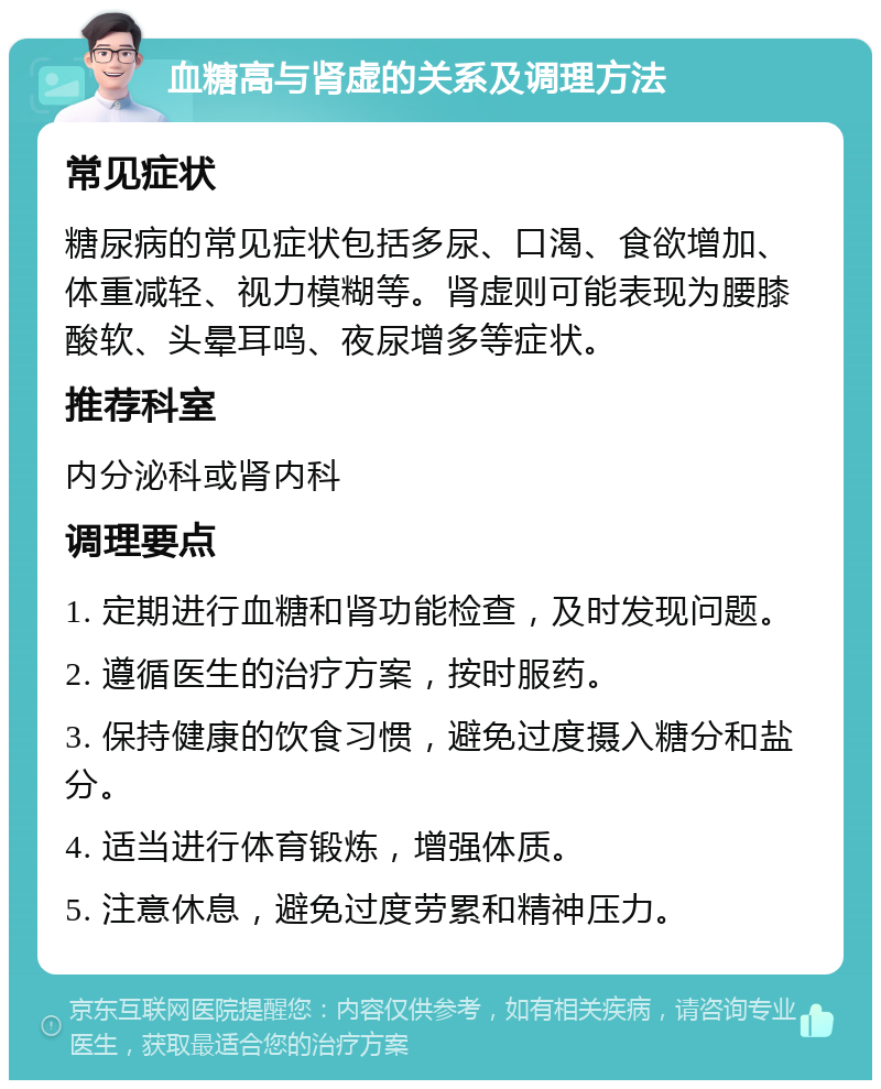 血糖高与肾虚的关系及调理方法 常见症状 糖尿病的常见症状包括多尿、口渴、食欲增加、体重减轻、视力模糊等。肾虚则可能表现为腰膝酸软、头晕耳鸣、夜尿增多等症状。 推荐科室 内分泌科或肾内科 调理要点 1. 定期进行血糖和肾功能检查，及时发现问题。 2. 遵循医生的治疗方案，按时服药。 3. 保持健康的饮食习惯，避免过度摄入糖分和盐分。 4. 适当进行体育锻炼，增强体质。 5. 注意休息，避免过度劳累和精神压力。