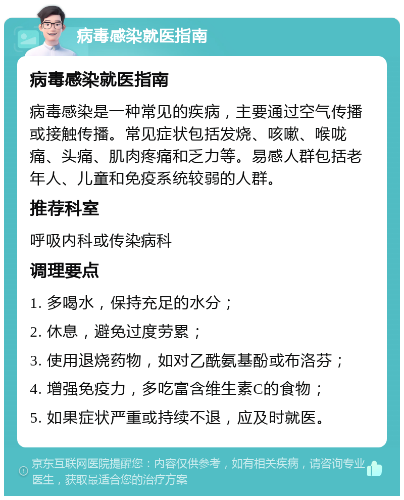 病毒感染就医指南 病毒感染就医指南 病毒感染是一种常见的疾病，主要通过空气传播或接触传播。常见症状包括发烧、咳嗽、喉咙痛、头痛、肌肉疼痛和乏力等。易感人群包括老年人、儿童和免疫系统较弱的人群。 推荐科室 呼吸内科或传染病科 调理要点 1. 多喝水，保持充足的水分； 2. 休息，避免过度劳累； 3. 使用退烧药物，如对乙酰氨基酚或布洛芬； 4. 增强免疫力，多吃富含维生素C的食物； 5. 如果症状严重或持续不退，应及时就医。