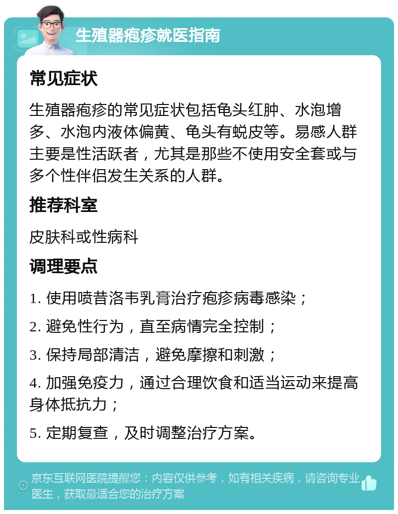 生殖器疱疹就医指南 常见症状 生殖器疱疹的常见症状包括龟头红肿、水泡增多、水泡内液体偏黄、龟头有蜕皮等。易感人群主要是性活跃者，尤其是那些不使用安全套或与多个性伴侣发生关系的人群。 推荐科室 皮肤科或性病科 调理要点 1. 使用喷昔洛韦乳膏治疗疱疹病毒感染； 2. 避免性行为，直至病情完全控制； 3. 保持局部清洁，避免摩擦和刺激； 4. 加强免疫力，通过合理饮食和适当运动来提高身体抵抗力； 5. 定期复查，及时调整治疗方案。