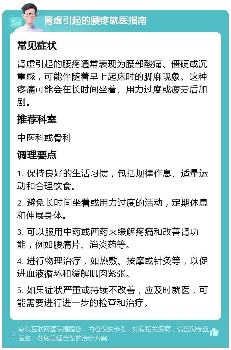 肾虚引起的腰疼就医指南 常见症状 肾虚引起的腰疼通常表现为腰部酸痛、僵硬或沉重感，可能伴随着早上起床时的脚麻现象。这种疼痛可能会在长时间坐着、用力过度或疲劳后加剧。 推荐科室 中医科或骨科 调理要点 1. 保持良好的生活习惯，包括规律作息、适量运动和合理饮食。 2. 避免长时间坐着或用力过度的活动，定期休息和伸展身体。 3. 可以服用中药或西药来缓解疼痛和改善肾功能，例如腰痛片、消炎药等。 4. 进行物理治疗，如热敷、按摩或针灸等，以促进血液循环和缓解肌肉紧张。 5. 如果症状严重或持续不改善，应及时就医，可能需要进行进一步的检查和治疗。