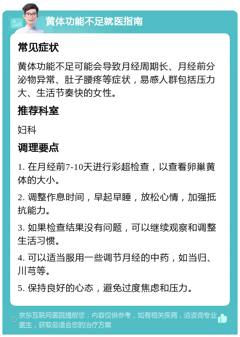 黄体功能不足就医指南 常见症状 黄体功能不足可能会导致月经周期长、月经前分泌物异常、肚子腰疼等症状，易感人群包括压力大、生活节奏快的女性。 推荐科室 妇科 调理要点 1. 在月经前7-10天进行彩超检查，以查看卵巢黄体的大小。 2. 调整作息时间，早起早睡，放松心情，加强抵抗能力。 3. 如果检查结果没有问题，可以继续观察和调整生活习惯。 4. 可以适当服用一些调节月经的中药，如当归、川芎等。 5. 保持良好的心态，避免过度焦虑和压力。