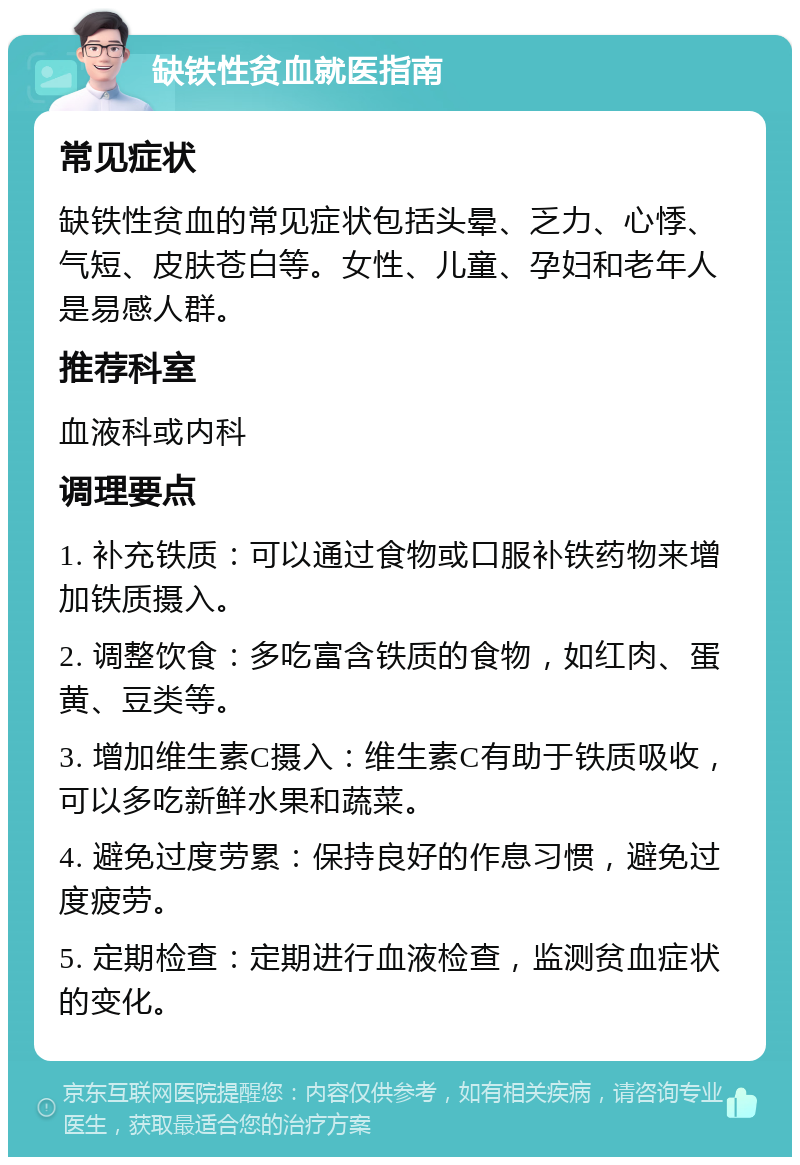 缺铁性贫血就医指南 常见症状 缺铁性贫血的常见症状包括头晕、乏力、心悸、气短、皮肤苍白等。女性、儿童、孕妇和老年人是易感人群。 推荐科室 血液科或内科 调理要点 1. 补充铁质：可以通过食物或口服补铁药物来增加铁质摄入。 2. 调整饮食：多吃富含铁质的食物，如红肉、蛋黄、豆类等。 3. 增加维生素C摄入：维生素C有助于铁质吸收，可以多吃新鲜水果和蔬菜。 4. 避免过度劳累：保持良好的作息习惯，避免过度疲劳。 5. 定期检查：定期进行血液检查，监测贫血症状的变化。