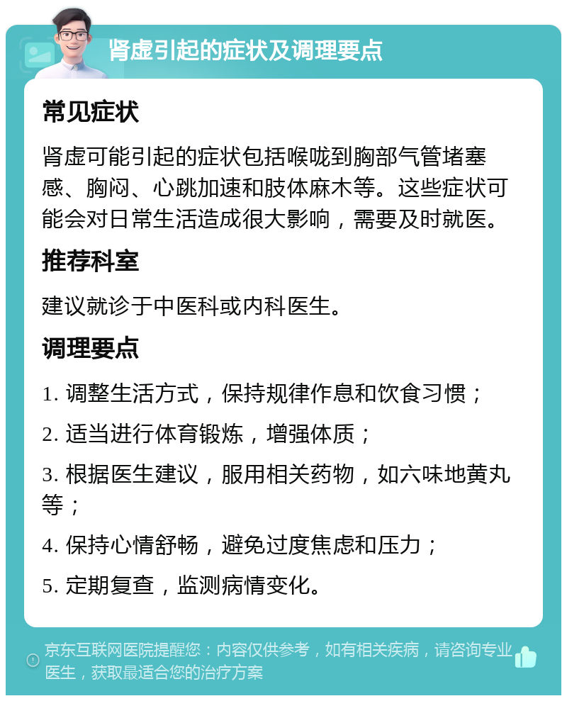 肾虚引起的症状及调理要点 常见症状 肾虚可能引起的症状包括喉咙到胸部气管堵塞感、胸闷、心跳加速和肢体麻木等。这些症状可能会对日常生活造成很大影响，需要及时就医。 推荐科室 建议就诊于中医科或内科医生。 调理要点 1. 调整生活方式，保持规律作息和饮食习惯； 2. 适当进行体育锻炼，增强体质； 3. 根据医生建议，服用相关药物，如六味地黄丸等； 4. 保持心情舒畅，避免过度焦虑和压力； 5. 定期复查，监测病情变化。