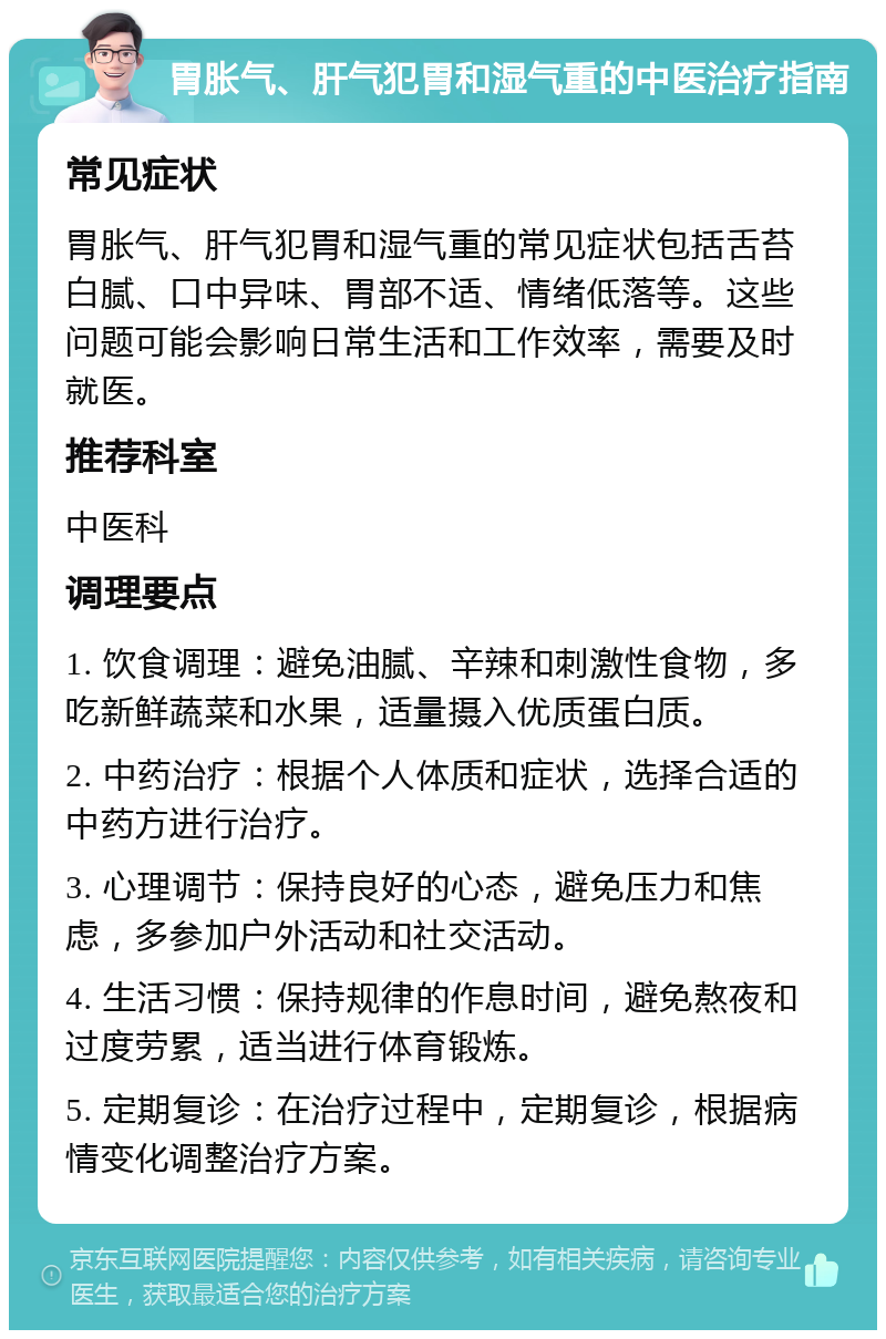 胃胀气、肝气犯胃和湿气重的中医治疗指南 常见症状 胃胀气、肝气犯胃和湿气重的常见症状包括舌苔白腻、口中异味、胃部不适、情绪低落等。这些问题可能会影响日常生活和工作效率，需要及时就医。 推荐科室 中医科 调理要点 1. 饮食调理：避免油腻、辛辣和刺激性食物，多吃新鲜蔬菜和水果，适量摄入优质蛋白质。 2. 中药治疗：根据个人体质和症状，选择合适的中药方进行治疗。 3. 心理调节：保持良好的心态，避免压力和焦虑，多参加户外活动和社交活动。 4. 生活习惯：保持规律的作息时间，避免熬夜和过度劳累，适当进行体育锻炼。 5. 定期复诊：在治疗过程中，定期复诊，根据病情变化调整治疗方案。