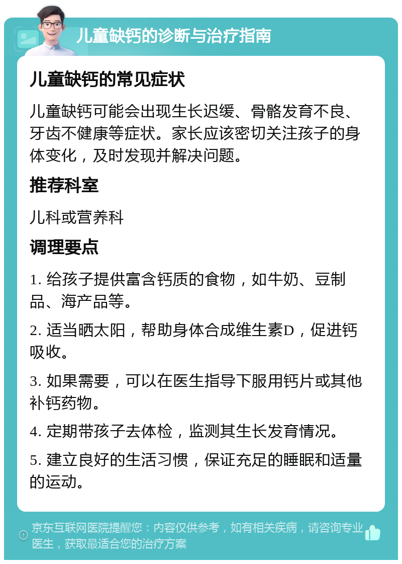 儿童缺钙的诊断与治疗指南 儿童缺钙的常见症状 儿童缺钙可能会出现生长迟缓、骨骼发育不良、牙齿不健康等症状。家长应该密切关注孩子的身体变化，及时发现并解决问题。 推荐科室 儿科或营养科 调理要点 1. 给孩子提供富含钙质的食物，如牛奶、豆制品、海产品等。 2. 适当晒太阳，帮助身体合成维生素D，促进钙吸收。 3. 如果需要，可以在医生指导下服用钙片或其他补钙药物。 4. 定期带孩子去体检，监测其生长发育情况。 5. 建立良好的生活习惯，保证充足的睡眠和适量的运动。