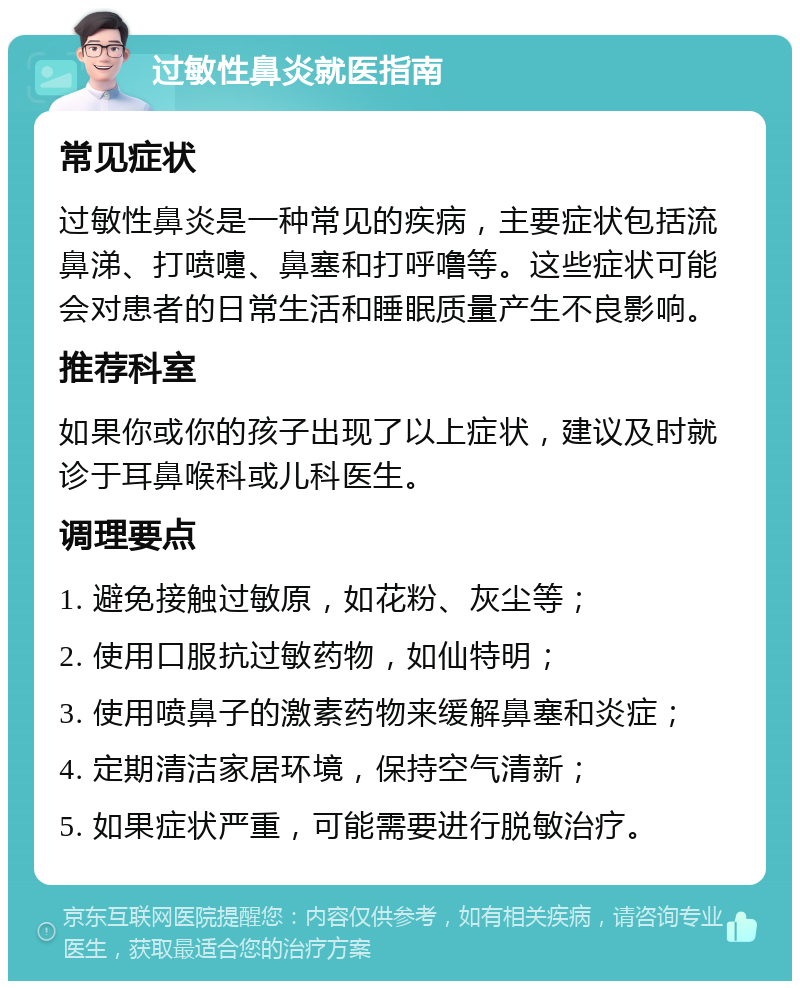 过敏性鼻炎就医指南 常见症状 过敏性鼻炎是一种常见的疾病，主要症状包括流鼻涕、打喷嚏、鼻塞和打呼噜等。这些症状可能会对患者的日常生活和睡眠质量产生不良影响。 推荐科室 如果你或你的孩子出现了以上症状，建议及时就诊于耳鼻喉科或儿科医生。 调理要点 1. 避免接触过敏原，如花粉、灰尘等； 2. 使用口服抗过敏药物，如仙特明； 3. 使用喷鼻子的激素药物来缓解鼻塞和炎症； 4. 定期清洁家居环境，保持空气清新； 5. 如果症状严重，可能需要进行脱敏治疗。