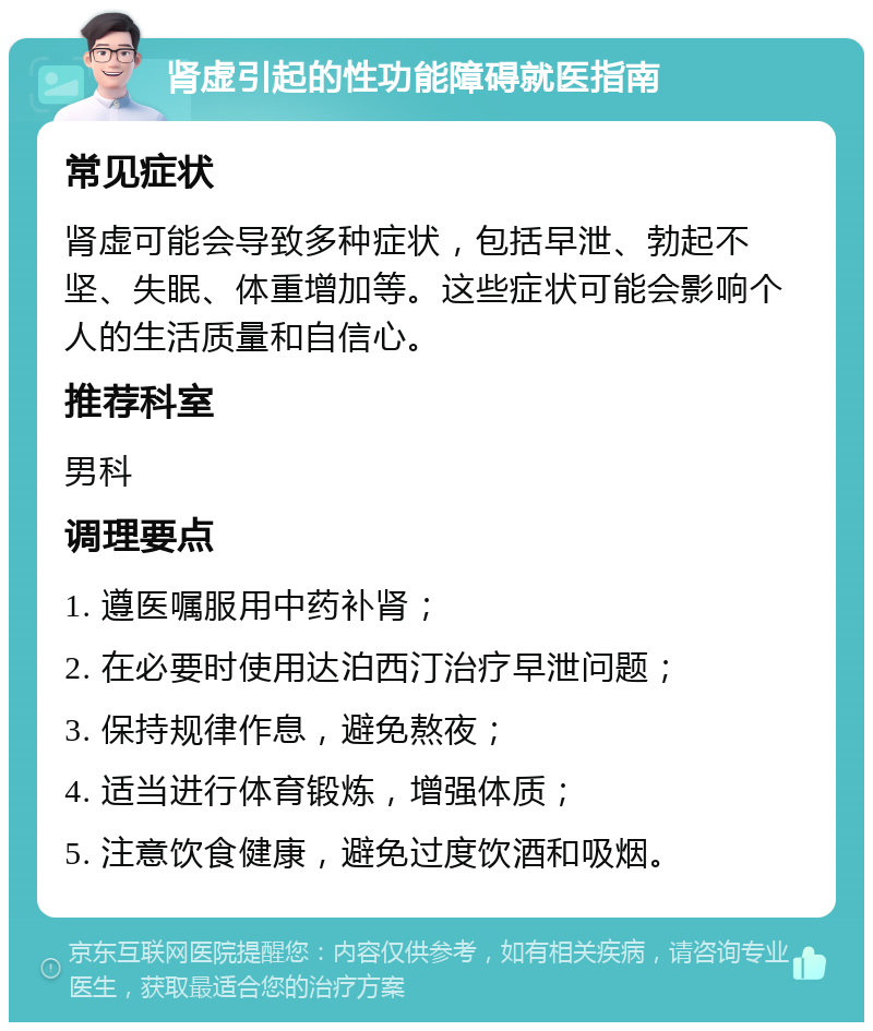 肾虚引起的性功能障碍就医指南 常见症状 肾虚可能会导致多种症状，包括早泄、勃起不坚、失眠、体重增加等。这些症状可能会影响个人的生活质量和自信心。 推荐科室 男科 调理要点 1. 遵医嘱服用中药补肾； 2. 在必要时使用达泊西汀治疗早泄问题； 3. 保持规律作息，避免熬夜； 4. 适当进行体育锻炼，增强体质； 5. 注意饮食健康，避免过度饮酒和吸烟。