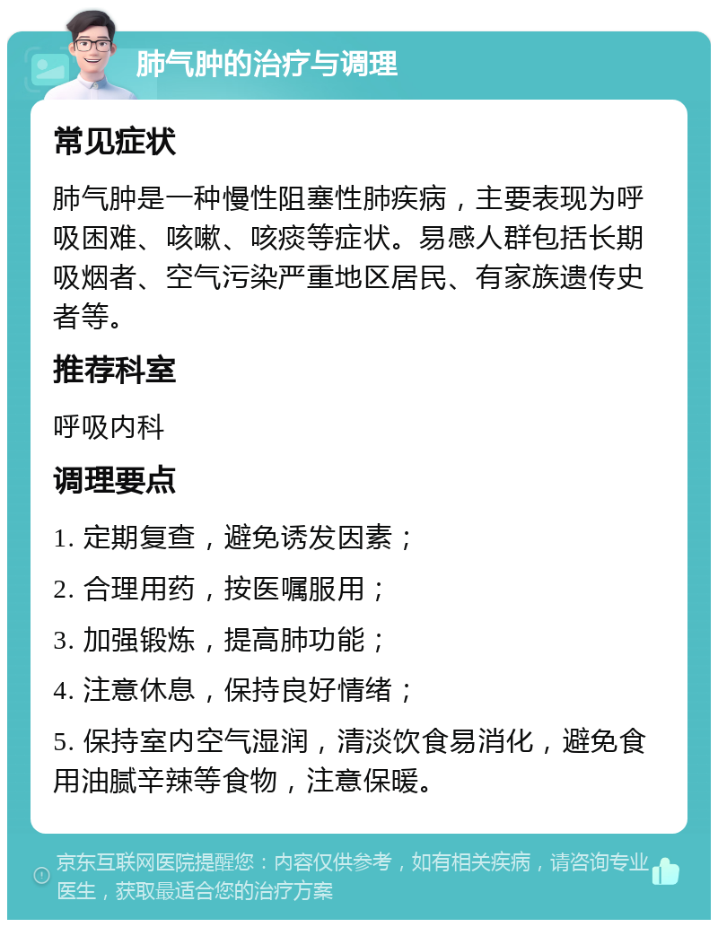 肺气肿的治疗与调理 常见症状 肺气肿是一种慢性阻塞性肺疾病，主要表现为呼吸困难、咳嗽、咳痰等症状。易感人群包括长期吸烟者、空气污染严重地区居民、有家族遗传史者等。 推荐科室 呼吸内科 调理要点 1. 定期复查，避免诱发因素； 2. 合理用药，按医嘱服用； 3. 加强锻炼，提高肺功能； 4. 注意休息，保持良好情绪； 5. 保持室内空气湿润，清淡饮食易消化，避免食用油腻辛辣等食物，注意保暖。