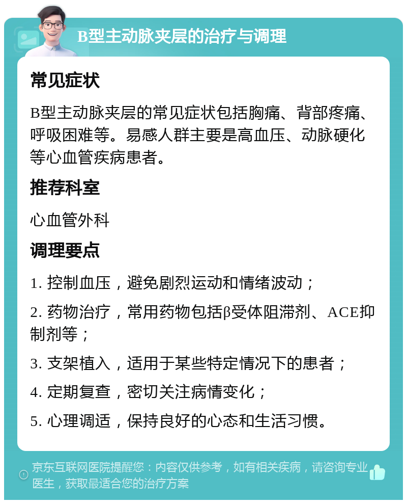 B型主动脉夹层的治疗与调理 常见症状 B型主动脉夹层的常见症状包括胸痛、背部疼痛、呼吸困难等。易感人群主要是高血压、动脉硬化等心血管疾病患者。 推荐科室 心血管外科 调理要点 1. 控制血压，避免剧烈运动和情绪波动； 2. 药物治疗，常用药物包括β受体阻滞剂、ACE抑制剂等； 3. 支架植入，适用于某些特定情况下的患者； 4. 定期复查，密切关注病情变化； 5. 心理调适，保持良好的心态和生活习惯。