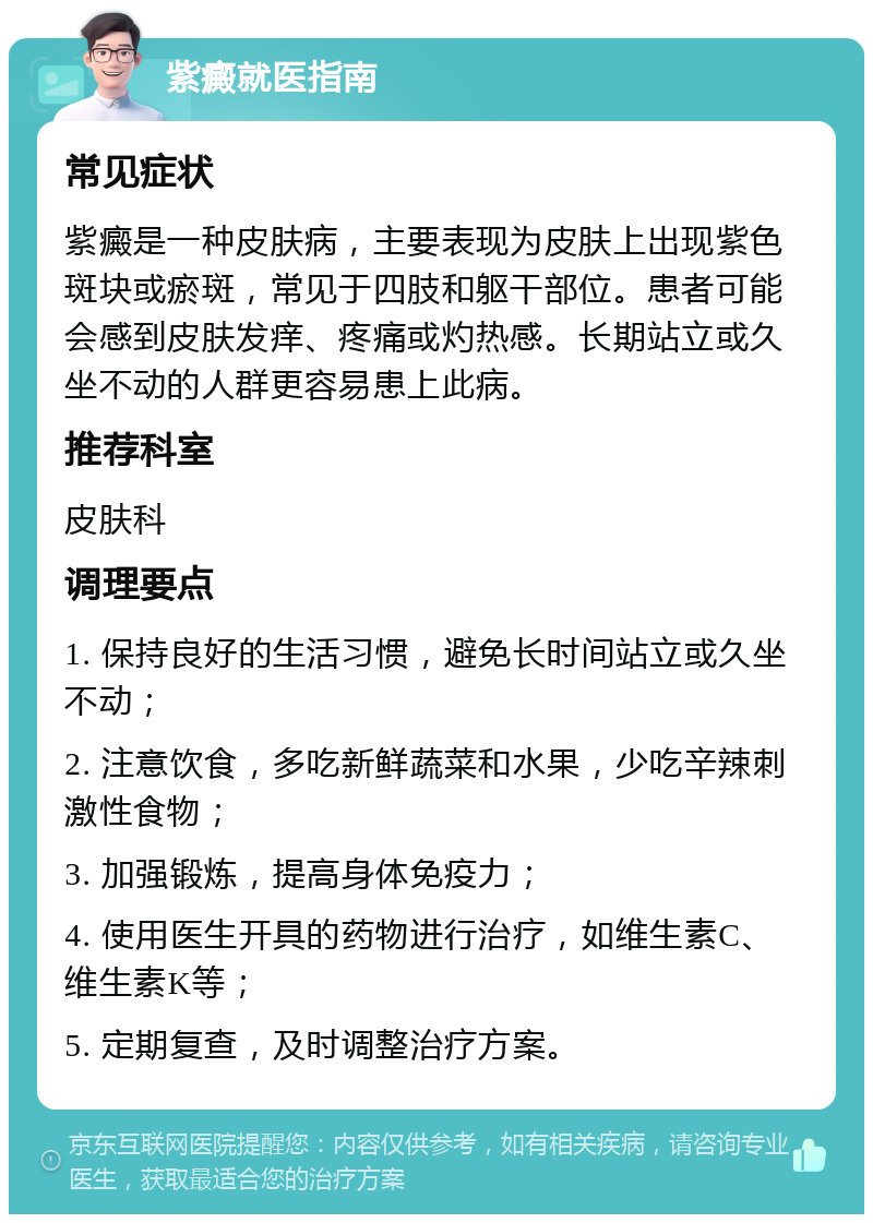 紫癜就医指南 常见症状 紫癜是一种皮肤病，主要表现为皮肤上出现紫色斑块或瘀斑，常见于四肢和躯干部位。患者可能会感到皮肤发痒、疼痛或灼热感。长期站立或久坐不动的人群更容易患上此病。 推荐科室 皮肤科 调理要点 1. 保持良好的生活习惯，避免长时间站立或久坐不动； 2. 注意饮食，多吃新鲜蔬菜和水果，少吃辛辣刺激性食物； 3. 加强锻炼，提高身体免疫力； 4. 使用医生开具的药物进行治疗，如维生素C、维生素K等； 5. 定期复查，及时调整治疗方案。