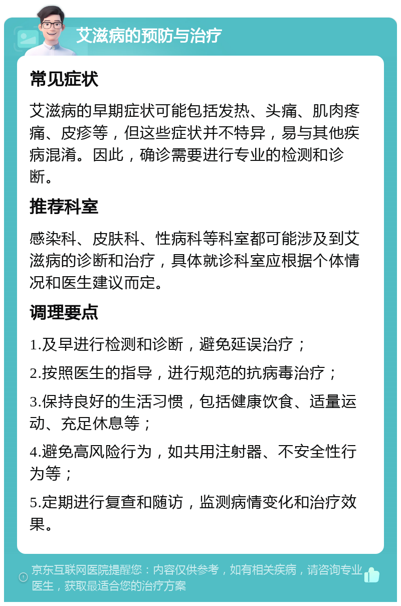 艾滋病的预防与治疗 常见症状 艾滋病的早期症状可能包括发热、头痛、肌肉疼痛、皮疹等，但这些症状并不特异，易与其他疾病混淆。因此，确诊需要进行专业的检测和诊断。 推荐科室 感染科、皮肤科、性病科等科室都可能涉及到艾滋病的诊断和治疗，具体就诊科室应根据个体情况和医生建议而定。 调理要点 1.及早进行检测和诊断，避免延误治疗； 2.按照医生的指导，进行规范的抗病毒治疗； 3.保持良好的生活习惯，包括健康饮食、适量运动、充足休息等； 4.避免高风险行为，如共用注射器、不安全性行为等； 5.定期进行复查和随访，监测病情变化和治疗效果。