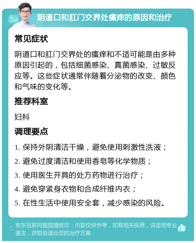 阴道口和肛门交界处瘙痒的原因和治疗 常见症状 阴道口和肛门交界处的瘙痒和不适可能是由多种原因引起的，包括细菌感染、真菌感染、过敏反应等。这些症状通常伴随着分泌物的改变、颜色和气味的变化等。 推荐科室 妇科 调理要点 1. 保持外阴清洁干燥，避免使用刺激性洗液； 2. 避免过度清洁和使用香皂等化学物质； 3. 使用医生开具的处方药物进行治疗； 4. 避免穿紧身衣物和合成纤维内衣； 5. 在性生活中使用安全套，减少感染的风险。