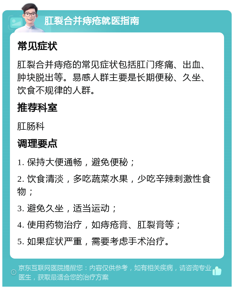 肛裂合并痔疮就医指南 常见症状 肛裂合并痔疮的常见症状包括肛门疼痛、出血、肿块脱出等。易感人群主要是长期便秘、久坐、饮食不规律的人群。 推荐科室 肛肠科 调理要点 1. 保持大便通畅，避免便秘； 2. 饮食清淡，多吃蔬菜水果，少吃辛辣刺激性食物； 3. 避免久坐，适当运动； 4. 使用药物治疗，如痔疮膏、肛裂膏等； 5. 如果症状严重，需要考虑手术治疗。