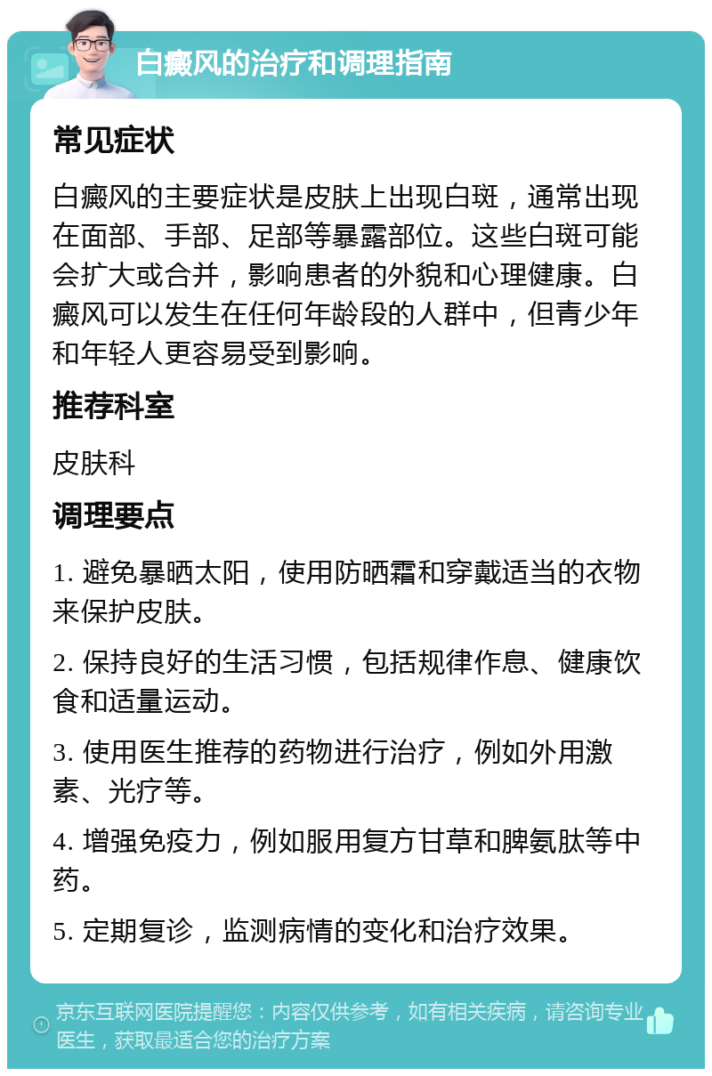 白癜风的治疗和调理指南 常见症状 白癜风的主要症状是皮肤上出现白斑，通常出现在面部、手部、足部等暴露部位。这些白斑可能会扩大或合并，影响患者的外貌和心理健康。白癜风可以发生在任何年龄段的人群中，但青少年和年轻人更容易受到影响。 推荐科室 皮肤科 调理要点 1. 避免暴晒太阳，使用防晒霜和穿戴适当的衣物来保护皮肤。 2. 保持良好的生活习惯，包括规律作息、健康饮食和适量运动。 3. 使用医生推荐的药物进行治疗，例如外用激素、光疗等。 4. 增强免疫力，例如服用复方甘草和脾氨肽等中药。 5. 定期复诊，监测病情的变化和治疗效果。