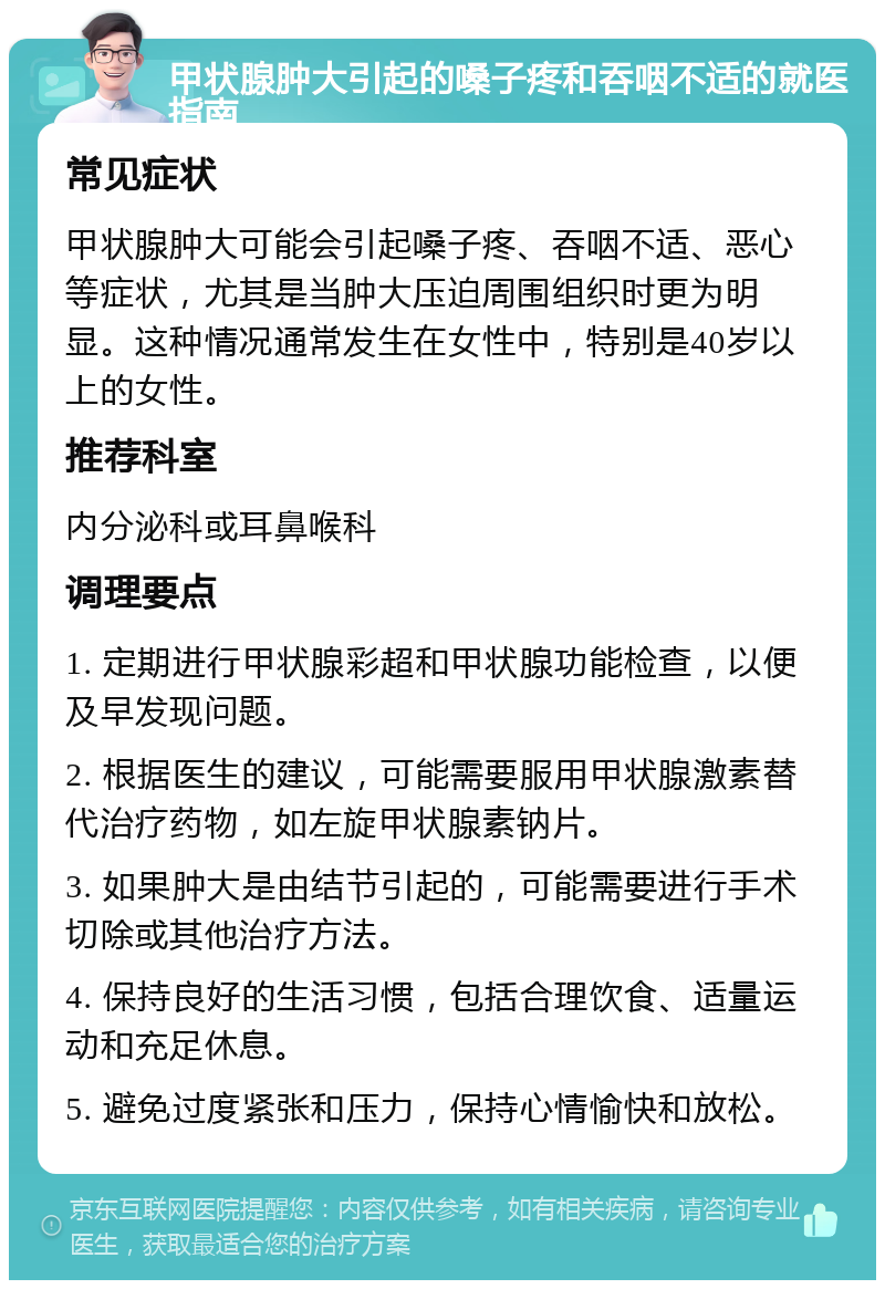 甲状腺肿大引起的嗓子疼和吞咽不适的就医指南 常见症状 甲状腺肿大可能会引起嗓子疼、吞咽不适、恶心等症状，尤其是当肿大压迫周围组织时更为明显。这种情况通常发生在女性中，特别是40岁以上的女性。 推荐科室 内分泌科或耳鼻喉科 调理要点 1. 定期进行甲状腺彩超和甲状腺功能检查，以便及早发现问题。 2. 根据医生的建议，可能需要服用甲状腺激素替代治疗药物，如左旋甲状腺素钠片。 3. 如果肿大是由结节引起的，可能需要进行手术切除或其他治疗方法。 4. 保持良好的生活习惯，包括合理饮食、适量运动和充足休息。 5. 避免过度紧张和压力，保持心情愉快和放松。