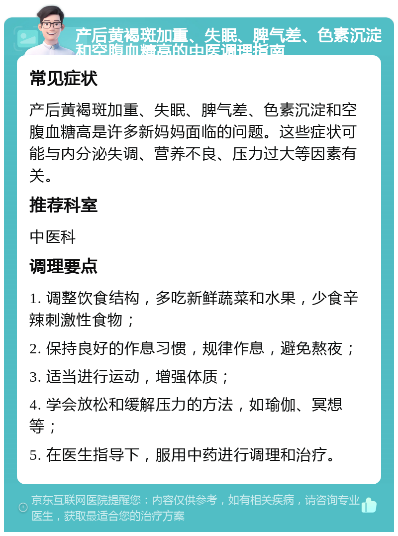 产后黄褐斑加重、失眠、脾气差、色素沉淀和空腹血糖高的中医调理指南 常见症状 产后黄褐斑加重、失眠、脾气差、色素沉淀和空腹血糖高是许多新妈妈面临的问题。这些症状可能与内分泌失调、营养不良、压力过大等因素有关。 推荐科室 中医科 调理要点 1. 调整饮食结构，多吃新鲜蔬菜和水果，少食辛辣刺激性食物； 2. 保持良好的作息习惯，规律作息，避免熬夜； 3. 适当进行运动，增强体质； 4. 学会放松和缓解压力的方法，如瑜伽、冥想等； 5. 在医生指导下，服用中药进行调理和治疗。